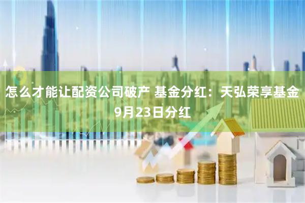 怎么才能让配资公司破产 基金分红:天弘荣享基金9月23日分红