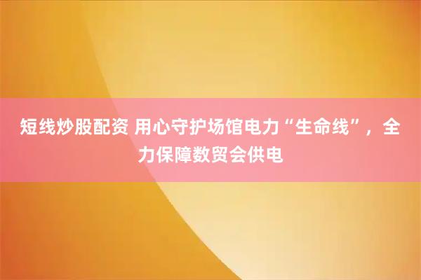 短线炒股配资 用心守护场馆电力“生命线”，全力保障数贸会供电