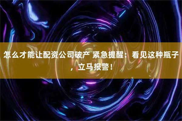 怎么才能让配资公司破产 紧急提醒:看见这种瓶子,立马报警!