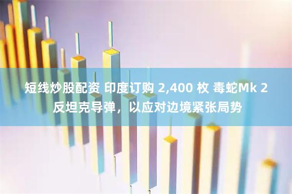 短线炒股配资 印度订购 2,400 枚 毒蛇Mk 2 反坦克导弹,以应对边境紧张局势