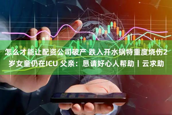 怎么才能让配资公司破产 跌入开水锅特重度烧伤2岁女童仍在ICU 父亲：恳请好心人帮助丨云求助