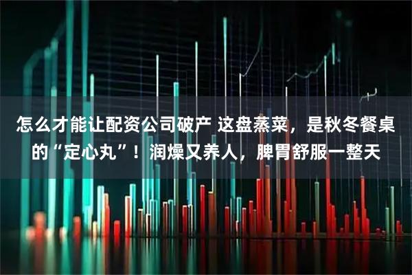怎么才能让配资公司破产 这盘蒸菜,是秋冬餐桌的“定心丸”!润燥又养人,脾胃舒服一整天