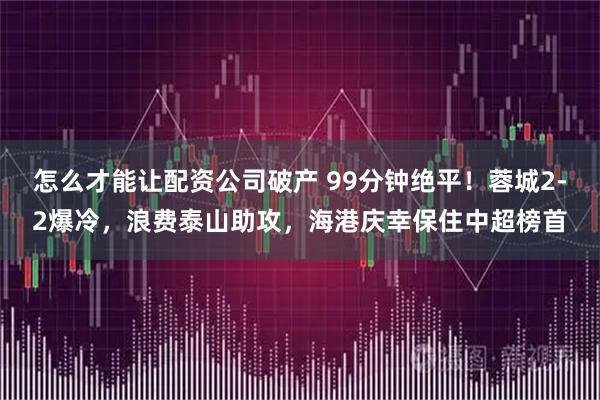 怎么才能让配资公司破产 99分钟绝平!蓉城2-2爆冷,浪费泰山助攻,海港庆幸保住中超榜首