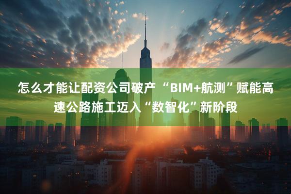怎么才能让配资公司破产 “BIM+航测”赋能高速公路施工迈入“数智化”新阶段