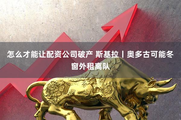 怎么才能让配资公司破产 斯基拉丨奥多古可能冬窗外租离队