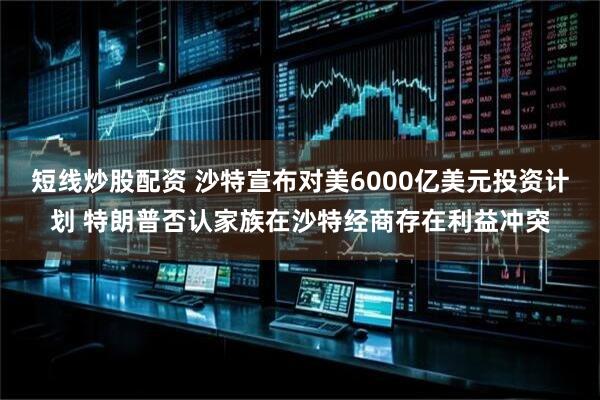短线炒股配资 沙特宣布对美6000亿美元投资计划 特朗普否认家族在沙特经商存在利益冲突