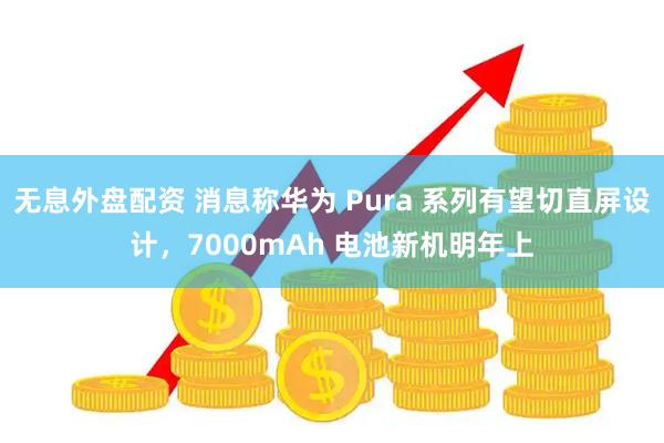 无息外盘配资 消息称华为 Pura 系列有望切直屏设计，7000mAh 电池新机明年上
