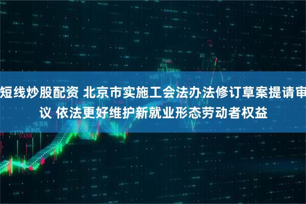 短线炒股配资 北京市实施工会法办法修订草案提请审议 依法更好维护新就业形态劳动者权益