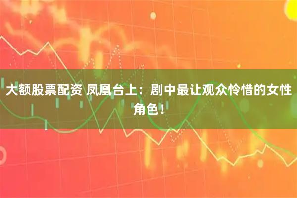 大额股票配资 凤凰台上：剧中最让观众怜惜的女性角色！