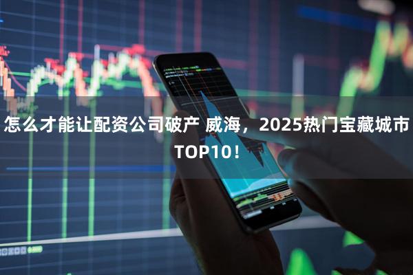 怎么才能让配资公司破产 威海，2025热门宝藏城市TOP10！