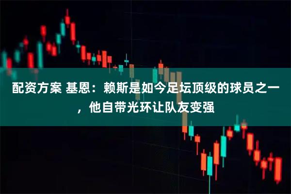 配资方案 基恩：赖斯是如今足坛顶级的球员之一，他自带光环让队友变强