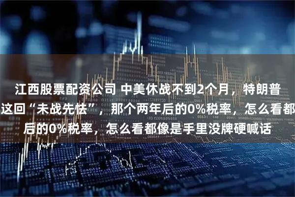 江西股票配资公司 中美休战不到2个月，特朗普又要打响关税战，但这回“未战先怯”，那个两年后的0%税率，怎么看都像是手里没牌硬喊话