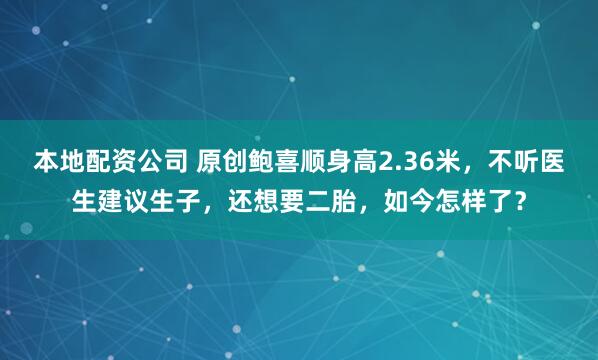 本地配资公司 原创鲍喜顺身高2.36米，不听医生建议生子，还想要二胎，如今怎样了？