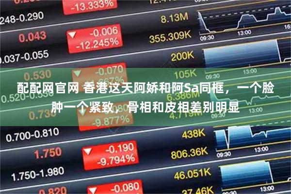 配配网官网 香港这天阿娇和阿Sa同框，一个脸肿一个紧致，骨相和皮相差别明显