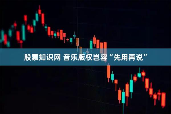 股票知识网 音乐版权岂容“先用再说”