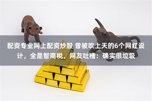 配资专业网上配资炒股 曾被吹上天的6个网红设计，全是智商税，网友吐槽：确实很垃圾
