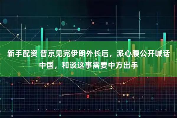 新手配资 普京见完伊朗外长后，派心腹公开喊话中国，和谈这事需要中方出手