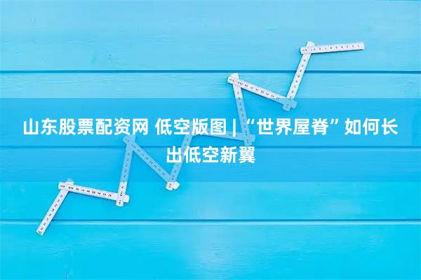 山东股票配资网 低空版图 | “世界屋脊”如何长出低空新翼