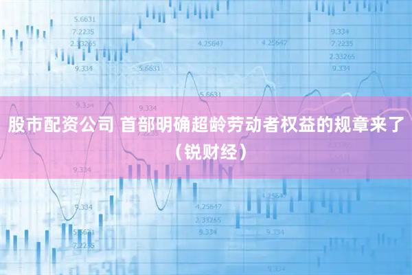 股市配资公司 首部明确超龄劳动者权益的规章来了（锐财经）