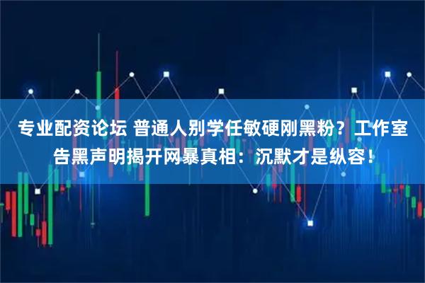 专业配资论坛 普通人别学任敏硬刚黑粉？工作室告黑声明揭开网暴真相：沉默才是纵容！