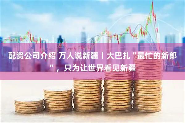 配资公司介绍 万人说新疆丨大巴扎“最忙的新郎”，只为让世界看见新疆