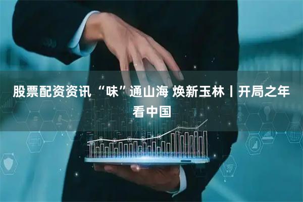 股票配资资讯 “味”通山海 焕新玉林丨开局之年看中国