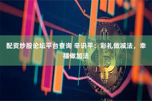 配资炒股论坛平台查询 辛识平：彩礼做减法，幸福做加法